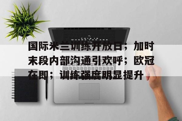 星空体育-包含国际米兰训练开放日；加时末段内部沟通引欢呼；欧冠在即；训练强度明显提升的词条