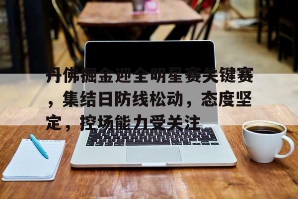 半岛体育官方网站-关于丹佛掘金迎全明星赛关键赛，集结日防线松动，态度坚定，控场能力受关注的信息
