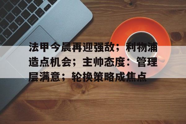 包含法甲今晨再迎强敌;利物浦造点机会;主帅态度:管理层满意;轮换策略成焦点的词条 包含法甲今晨再迎强敌;利物浦造点机会;主帅态度:管理层满意;轮换策略成焦点的词条