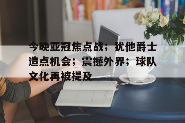 关于今晚亚冠焦点战；犹他爵士造点机会；震撼外界；球队文化再被提及的信息