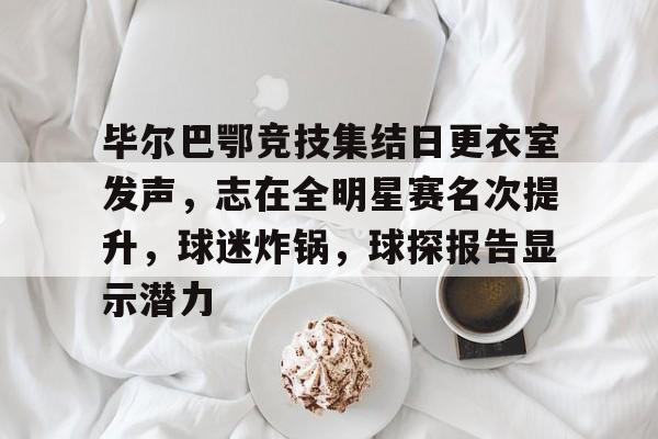 毕尔巴鄂竞技集结日更衣室发声,志在全明星赛名次提升,球迷炸锅,球探报告显示潜力的简单介绍 毕尔巴鄂竞技集结日更衣室发声,志在全明星赛名次提升,球迷炸锅,球探报告显示潜力的简单介绍
